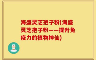 海盛灵芝孢子粉(海盛灵芝孢子粉——提升免疫力的植物神仙)