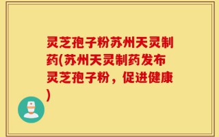 灵芝孢子粉苏州天灵制药(苏州天灵制药发布灵芝孢子粉，促进健康)