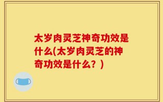 太岁肉灵芝神奇功效是什么(太岁肉灵芝的神奇功效是什么？)