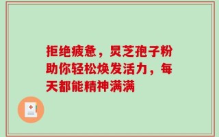 拒绝疲惫，炅芝孢子粉助你轻松焕发活力，每天都能精神满满