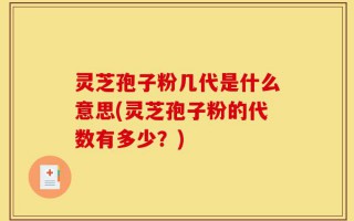 灵芝孢子粉几代是什么意思(灵芝孢子粉的代数有多少？)