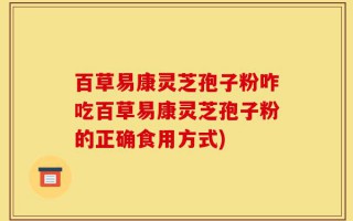 百草易康灵芝孢子粉咋吃百草易康灵芝孢子粉的正确食用方式)