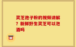灵芝孢子粉的视频讲解？新鲜野生灵芝可以泡酒吗