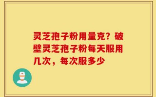 灵芝孢子粉用量克？破壁灵芝孢子粉每天服用几次，每次服多少