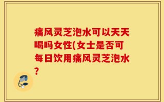 痛风灵芝泡水可以天天喝吗女性(女士是否可每日饮用痛风灵芝泡水？