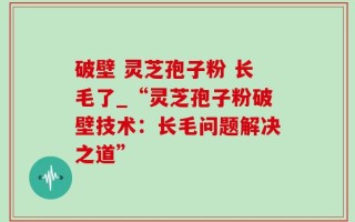 破壁 灵芝孢子粉 长毛了_“灵芝孢子粉破壁技术：长毛问题解决之道”