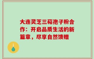 大连灵芝三萜孢子粉合作：开启品质生活的新篇章，尽享自然馈赠