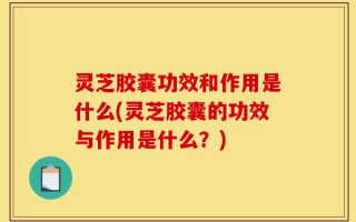 灵芝胶囊功效和作用是什么(灵芝胶囊的功效与作用是什么？)