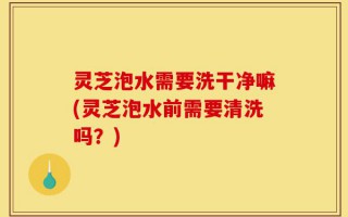 灵芝泡水需要洗干净嘛(灵芝泡水前需要清洗吗？)
