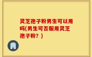 灵芝孢子粉男生可以用吗(男生可否服用灵芝孢子粉？)