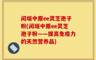 闰垣中原ee灵芝孢子粉(闰垣中原ee灵芝孢子粉——提高免疫力的天然营养品)
