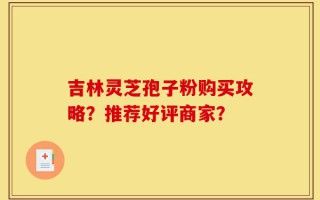吉林灵芝孢子粉购买攻略？推荐好评商家？