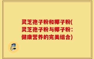 灵芝孢子粉和椰子粉(灵芝孢子粉与椰子粉：健康营养的完美组合)