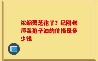 浓缩灵芝孢子？纪刚老师卖孢子油的价格是多少钱