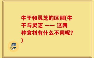 牛干和灵芝的区别(牛干与灵芝 —— 这两种食材有什么不同呢？)