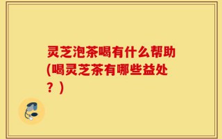 灵芝泡茶喝有什么帮助(喝灵芝茶有哪些益处？)