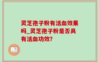 灵芝孢子粉有活血效果吗_灵芝孢子粉是否具有活血功效？