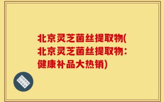 北京灵芝菌丝提取物(北京灵芝菌丝提取物：健康补品大热销)