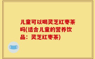 儿童可以喝灵芝红枣茶吗(适合儿童的营养饮品：灵芝红枣茶)