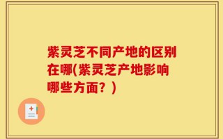 紫灵芝不同产地的区别在哪(紫灵芝产地影响哪些方面？)