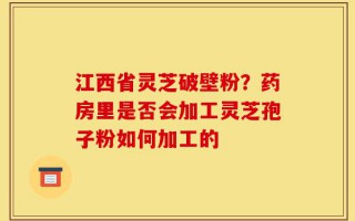 江西省灵芝破壁粉？药房里是否会加工灵芝孢子粉如何加工的