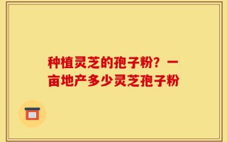 种植灵芝的孢子粉？一亩地产多少灵芝孢子粉