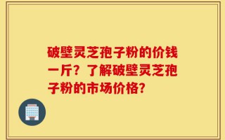 破壁灵芝孢子粉的价钱一斤？了解破壁灵芝孢子粉的市场价格？