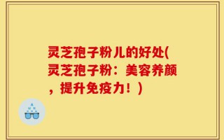 灵芝孢子粉儿的好处(灵芝孢子粉：美容养颜，提升免疫力！)