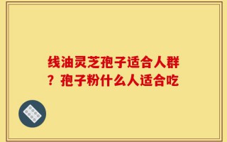 线油灵芝孢子适合人群？孢子粉什么人适合吃