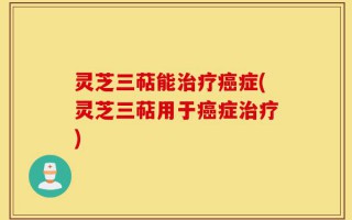 灵芝三萜能治疗癌症(灵芝三萜用于癌症治疗)