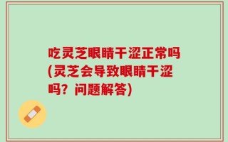 吃灵芝眼睛干涩正常吗(灵芝会导致眼睛干涩吗？问题解答)