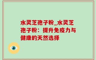 水灵芝孢子粉_水灵芝孢子粉：提升免疫力与健康的天然选择