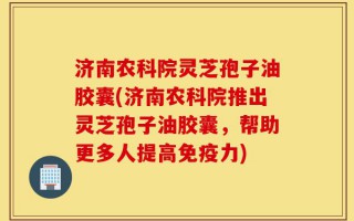 济南农科院灵芝孢子油胶囊(济南农科院推出灵芝孢子油胶囊，帮助更多人提高免疫力)