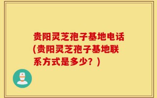 贵阳灵芝孢子基地电话(贵阳灵芝孢子基地联系方式是多少？)