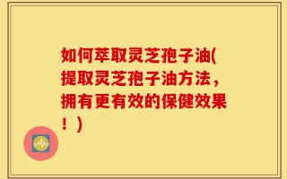 如何萃取灵芝孢子油(提取灵芝孢子油方法，拥有更有效的保健效果！)
