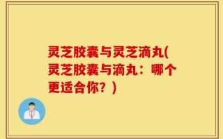 灵芝胶囊与灵芝滴丸(灵芝胶囊与滴丸：哪个更适合你？)