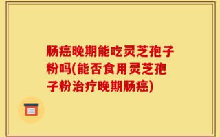 肠癌晚期能吃灵芝孢子粉吗(能否食用灵芝孢子粉治疗晚期肠癌)