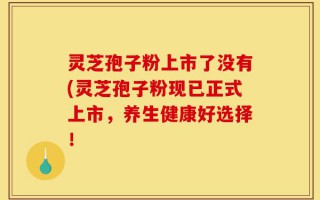 灵芝孢子粉上市了没有(灵芝孢子粉现已正式上市，养生健康好选择！