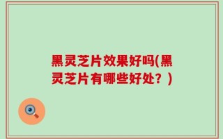 黑灵芝片效果好吗(黑灵芝片有哪些好处？)