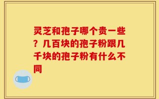 灵芝和孢子哪个贵一些？几百块的孢子粉跟几千块的孢子粉有什么不同