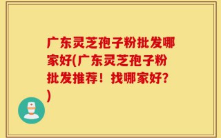 广东灵芝孢子粉批发哪家好(广东灵芝孢子粉批发推荐！找哪家好？)