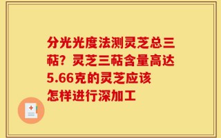 分光光度法测灵芝总三萜？灵芝三萜含量高达5.66克的灵芝应该怎样进行深加工