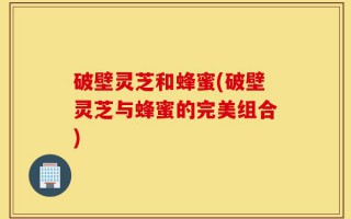 破壁灵芝和蜂蜜(破壁灵芝与蜂蜜的完美组合)