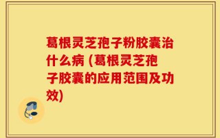 葛根灵芝孢子粉胶囊治什么病 (葛根灵芝孢子胶囊的应用范围及功效)
