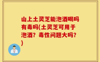 山上土灵芝能泡酒喝吗有毒吗(土灵芝可用于泡酒？毒性问题大吗？)