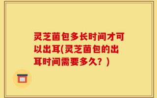 灵芝菌包多长时间才可以出耳(灵芝菌包的出耳时间需要多久？)