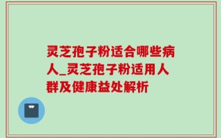 灵芝孢子粉适合哪些病人_灵芝孢子粉适用人群及健康益处解析