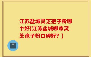 江苏盐城灵芝孢子粉哪个好(江苏盐城哪家灵芝孢子粉口碑好？)