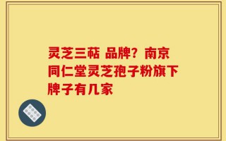 灵芝三萜 品牌？南京同仁堂灵芝孢子粉旗下牌子有几家