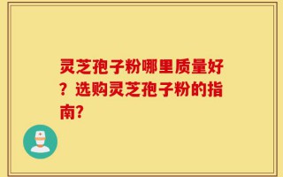 灵芝孢子粉哪里质量好？选购灵芝孢子粉的指南？